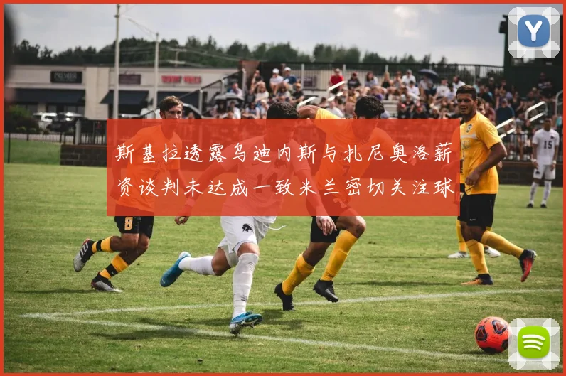 斯基拉透露乌迪内斯与扎尼奥洛薪资谈判未达成一致米兰密切关注球员动态