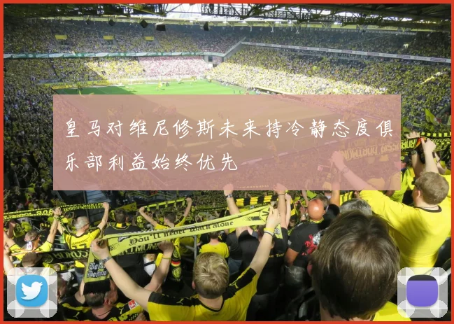 皇马对维尼修斯未来持冷静态度俱乐部利益始终优先