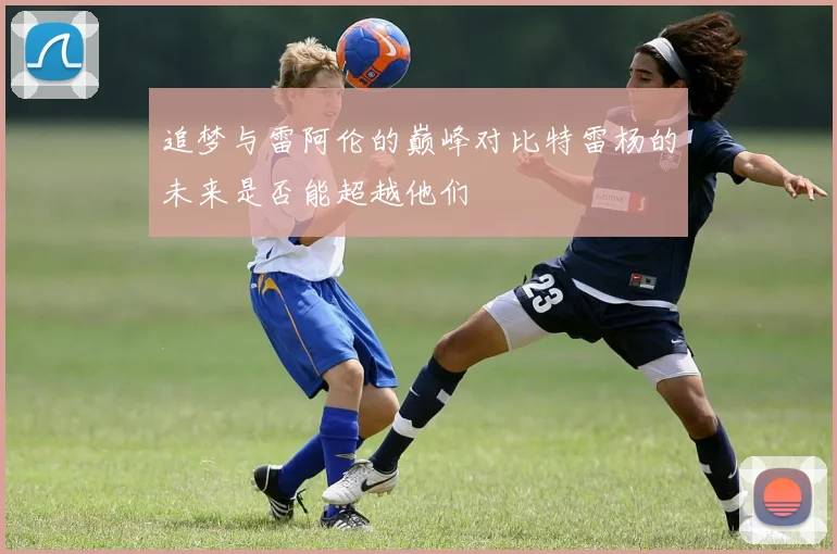 追梦与雷阿伦的巅峰对比特雷杨的未来是否能超越他们