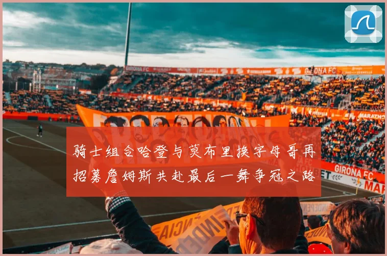 骑士组合哈登与莫布里换字母哥再招募詹姆斯共赴最后一舞争冠之路