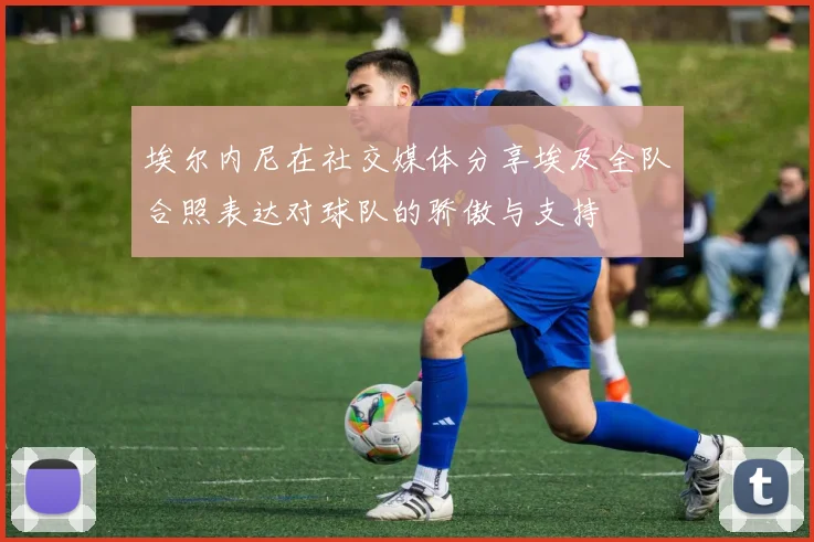 埃尔内尼在社交媒体分享埃及全队合照表达对球队的骄傲与支持