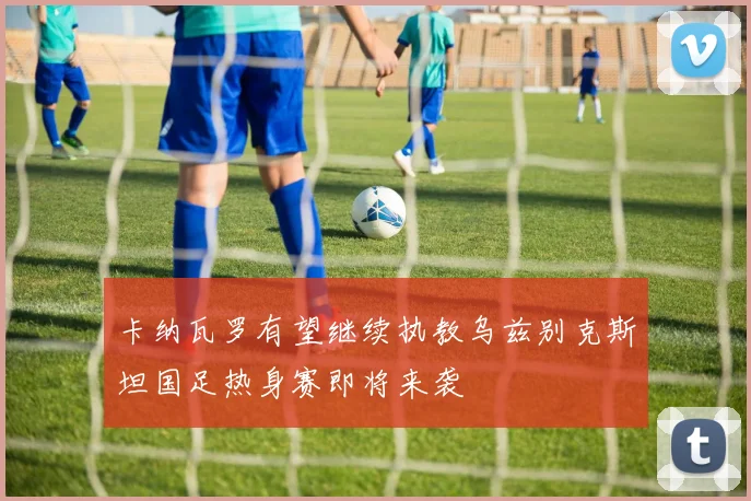 卡纳瓦罗有望继续执教乌兹别克斯坦国足热身赛即将来袭