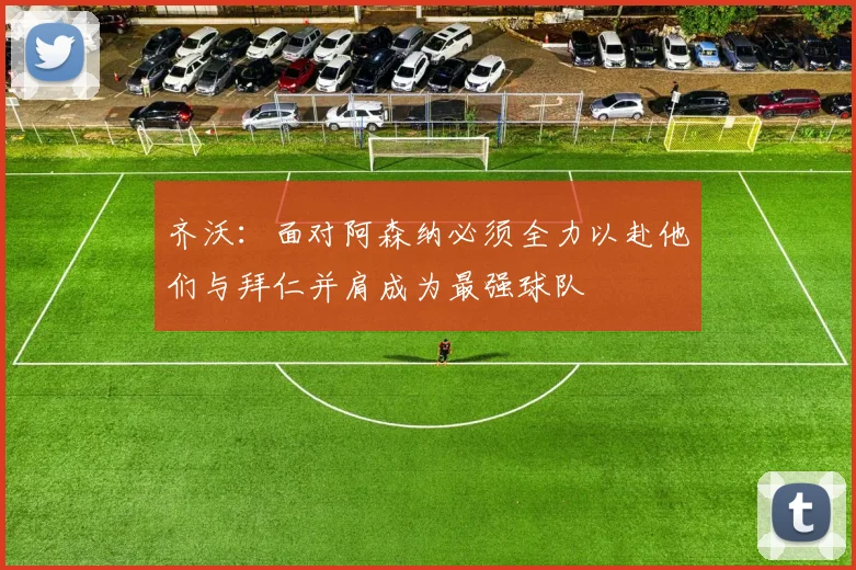 齐沃：面对阿森纳必须全力以赴他们与拜仁并肩成为最强球队