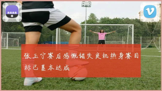 张玉宁赛后感慨错失良机热身赛目标已基本达成