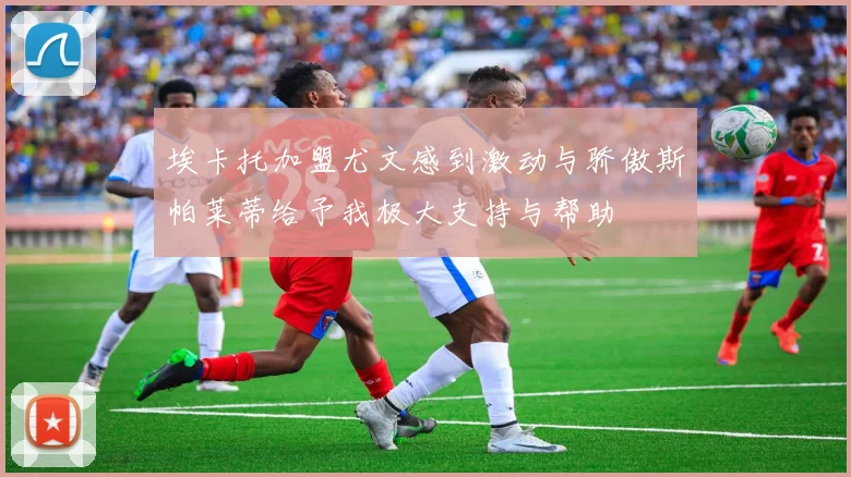 埃卡托加盟尤文感到激动与骄傲斯帕莱蒂给予我极大支持与帮助