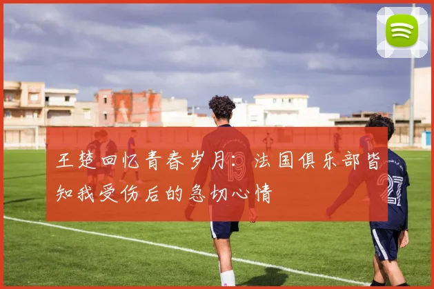 王楚回忆青春岁月：法国俱乐部皆知我受伤后的急切心情