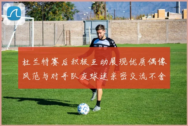 杜兰特赛后积极互动展现优质偶像风范与对手队友球迷亲密交流不舍离场