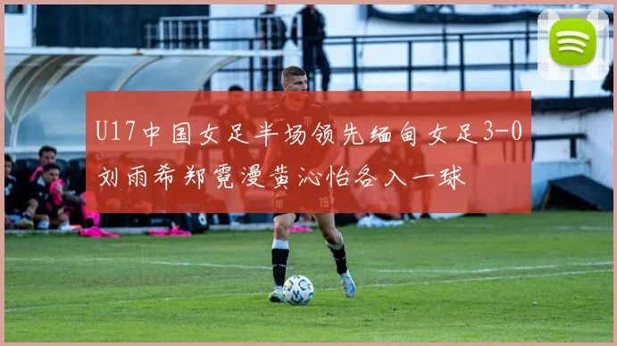 U17中国女足半场领先缅甸女足3-0刘雨希郑霓漫黄沁怡各入一球