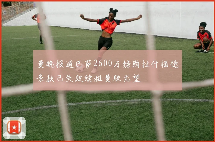 曼晚报道巴萨2600万镑购拉什福德条款已失效续租曼联无望