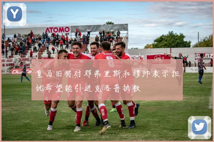 皇马旧将对邓弗里斯和穆帅表示担忧希望能引进克洛普执教
