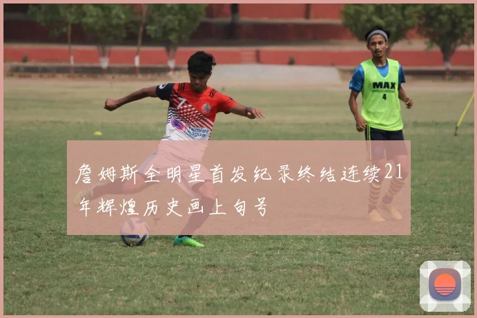 詹姆斯全明星首发纪录终结连续21年辉煌历史画上句号