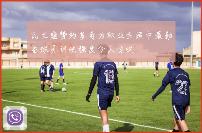 瓦兰盛赞约基奇为职业生涯中最勤奋球员训练强度令人惊叹