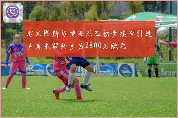 尤文图斯与博洛尼亚初步接洽引进卢库米解约金为2800万欧元