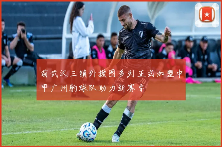 前武汉三镇外援图多列正式加盟中甲广州豹球队助力新赛季