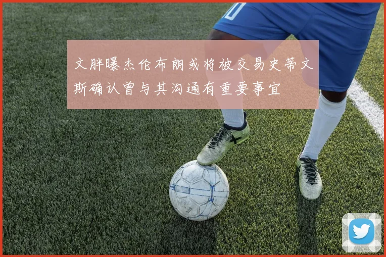文胖曝杰伦布朗或将被交易史蒂文斯确认曾与其沟通有重要事宜