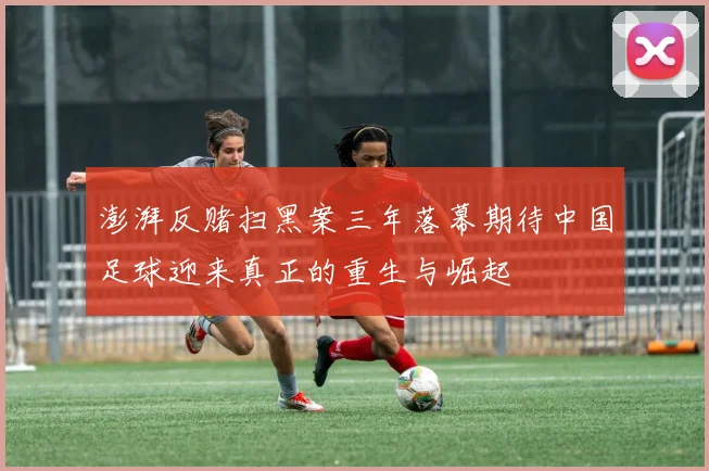 澎湃反赌扫黑案三年落幕期待中国足球迎来真正的重生与崛起