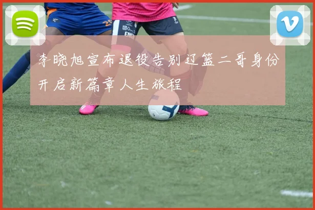 李晓旭宣布退役告别辽篮二哥身份开启新篇章人生旅程