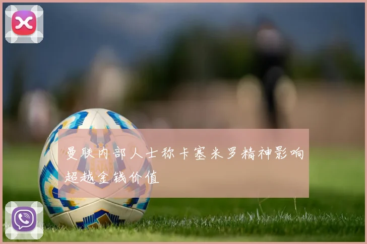 曼联内部人士称卡塞米罗精神影响超越金钱价值