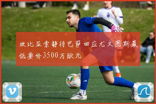 坎比亚索静待巴萨回应尤文图斯最低要价3500万欧元